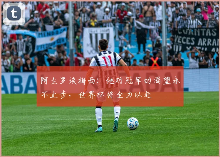 阿圭罗谈梅西：他对冠军的渴望永不止步，世界杯将全力以赴