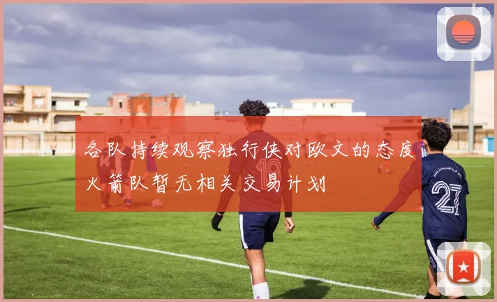 各队持续观察独行侠对欧文的态度火箭队暂无相关交易计划
