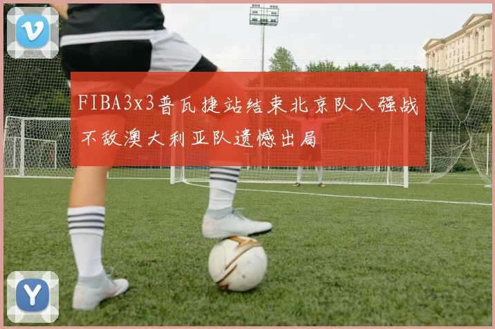 FIBA3x3普瓦捷站结束北京队八强战不敌澳大利亚队遗憾出局