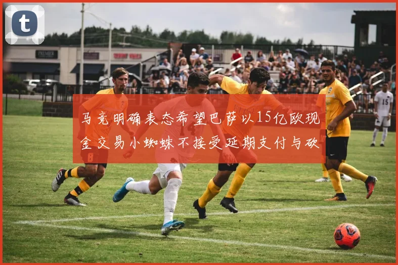 马竞明确表态希望巴萨以15亿欧现金交易小蜘蛛不接受延期支付与砍价