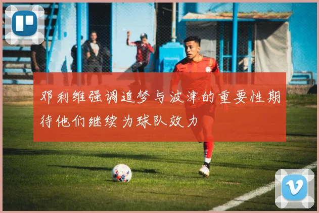 邓利维强调追梦与波津的重要性期待他们继续为球队效力