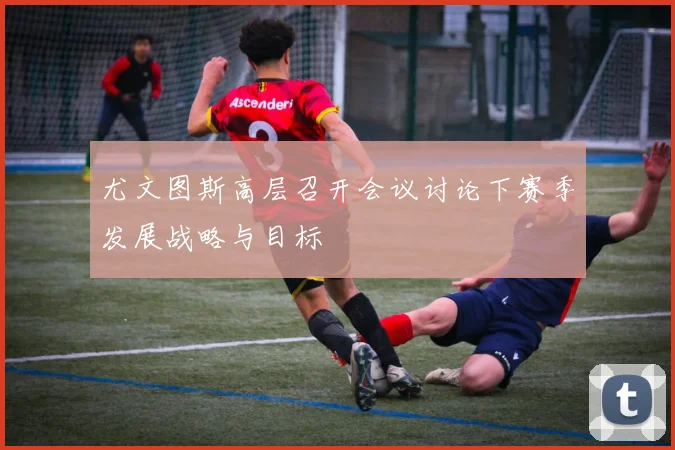 尤文图斯高层召开会议讨论下赛季发展战略与目标