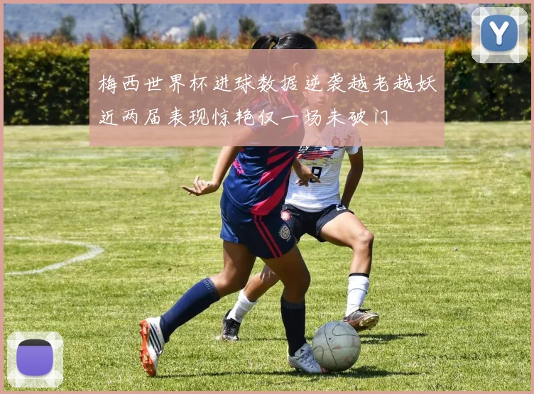 梅西世界杯进球数据逆袭越老越妖近两届表现惊艳仅一场未破门