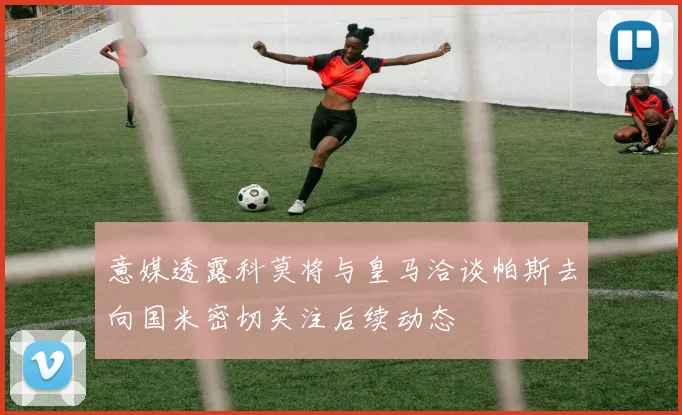 意媒透露科莫将与皇马洽谈帕斯去向国米密切关注后续动态