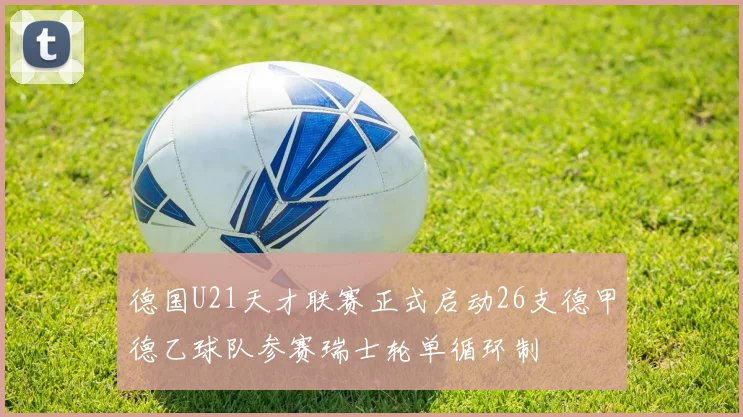 德国U21天才联赛正式启动26支德甲德乙球队参赛瑞士轮单循环制