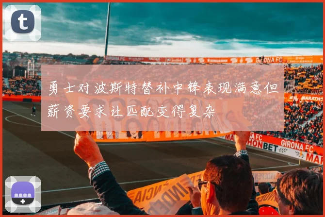 勇士对波斯特替补中锋表现满意但薪资要求让匹配变得复杂