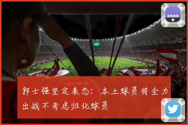 郭士强坚定表态：本土球员将全力出战不考虑归化球员