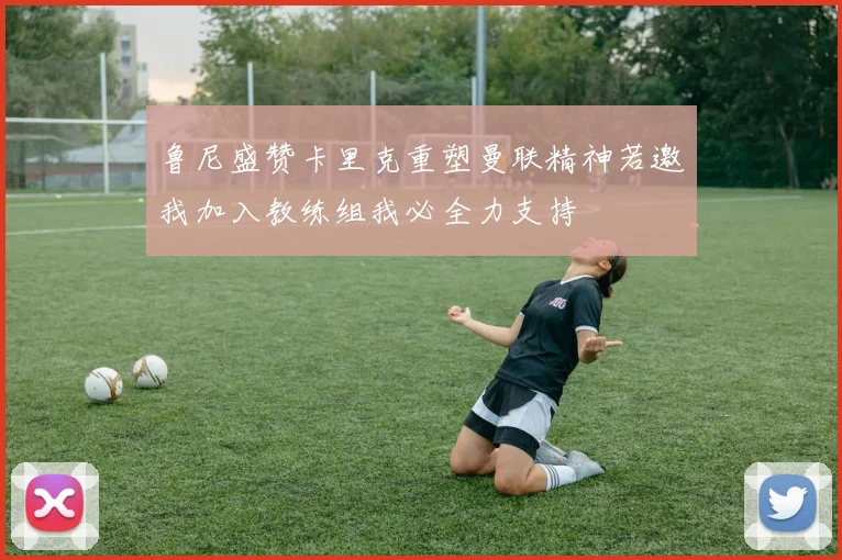 鲁尼盛赞卡里克重塑曼联精神若邀我加入教练组我必全力支持