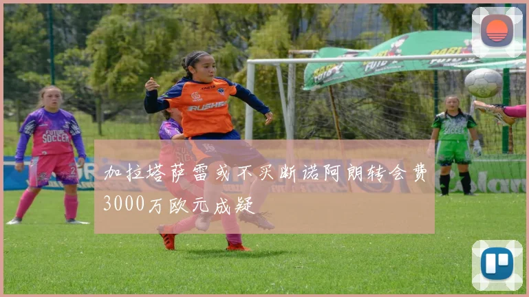 加拉塔萨雷或不买断诺阿朗转会费3000万欧元成疑