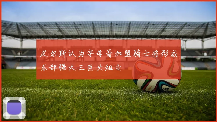 皮尔斯认为字母哥加盟骑士将形成东部强大三巨头组合