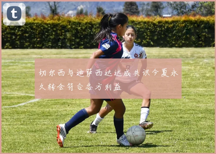 切尔西与迪萨西达达成共识今夏永久转会符合各方利益