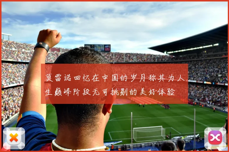 莫雷诺回忆在中国的岁月称其为人生巅峰阶段无可挑剔的美好体验