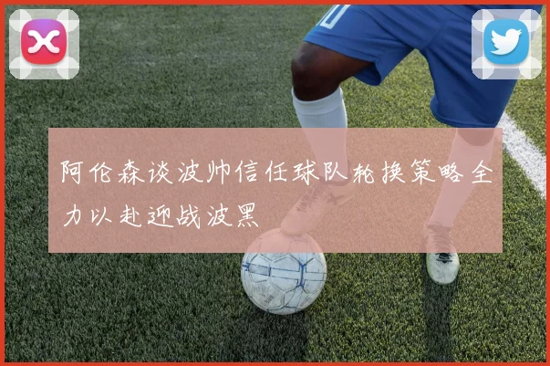 阿伦森谈波帅信任球队轮换策略全力以赴迎战波黑