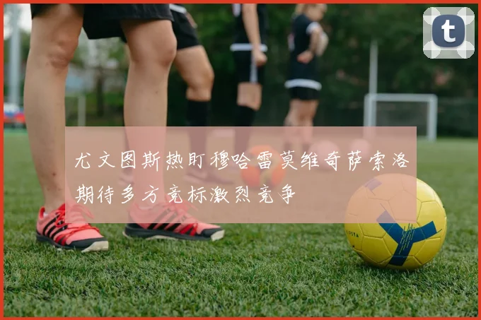 尤文图斯热盯穆哈雷莫维奇萨索洛期待多方竞标激烈竞争
