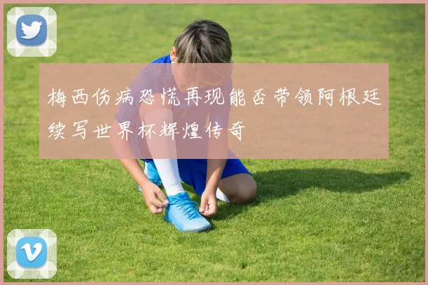 梅西伤病恐慌再现能否带领阿根廷续写世界杯辉煌传奇