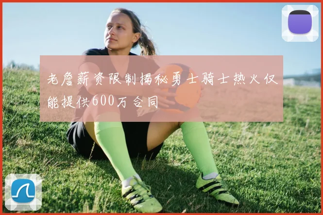 老詹薪资限制揭秘勇士骑士热火仅能提供600万合同