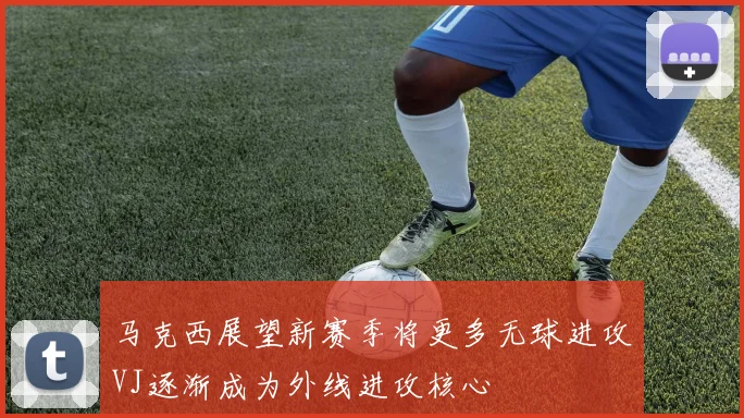 马克西展望新赛季将更多无球进攻VJ逐渐成为外线进攻核心