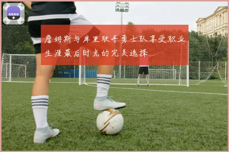 詹姆斯与库里联手勇士队享受职业生涯最后时光的完美选择