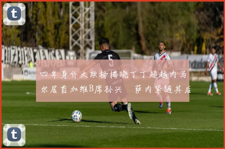 四年身价大跌榜揭晓丁丁超越内马尔居首加维B席孙兴慜萨内紧随其后