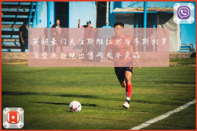 英超豪门关注斯维拉尔与韦斯利罗马坚决拒绝出售两大非卖品